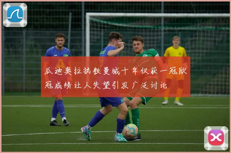 瓜迪奥拉执教曼城十年仅获一冠欧冠成绩让人失望引发广泛讨论