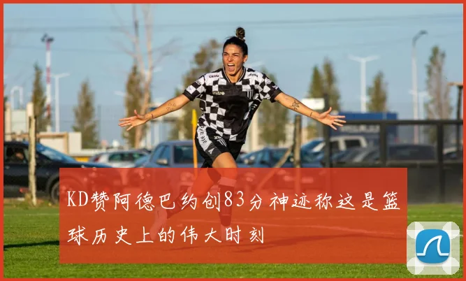 KD赞阿德巴约创83分神迹称这是篮球历史上的伟大时刻