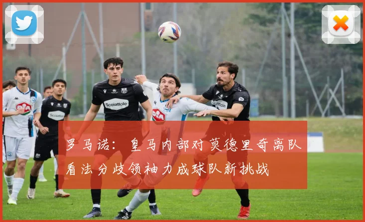罗马诺：皇马内部对莫德里奇离队看法分歧领袖力成球队新挑战