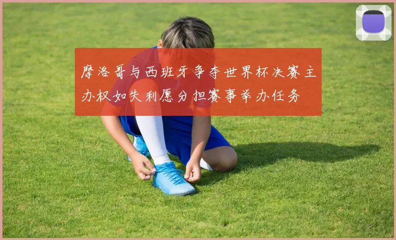 摩洛哥与西班牙争夺世界杯决赛主办权如失利愿分担赛事举办任务