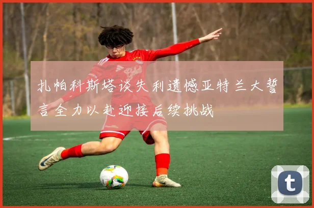 扎帕科斯塔谈失利遗憾亚特兰大誓言全力以赴迎接后续挑战