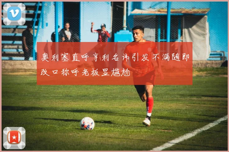奥利塞直呼亨利名讳引发不满随即改口称呼老板显尴尬