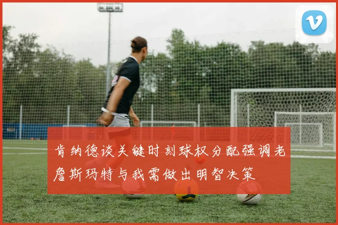 肯纳德谈关键时刻球权分配强调老詹斯玛特与我需做出明智决策