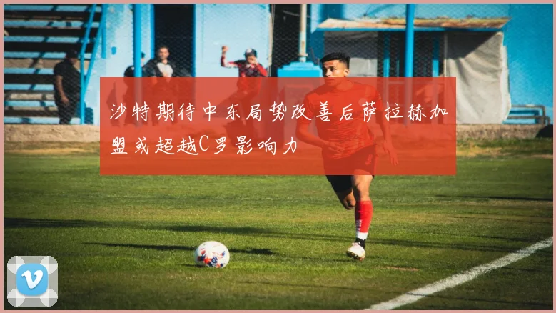 沙特期待中东局势改善后萨拉赫加盟或超越C罗影响力