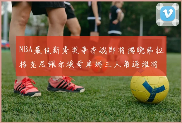 NBA最佳新秀奖争夺战即将揭晓弗拉格克尼佩尔埃奇库姆三人角逐谁将获胜