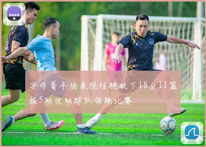 字母哥半场表现惊艳砍下18分11篮板5助攻助球队领跑比赛