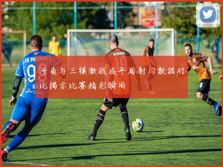 河南与三镇激战成平局射门数据对比揭示比赛精彩瞬间