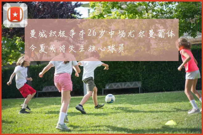 曼城积极争夺26岁中场尤尔曼葡体今夏或将失去核心球员