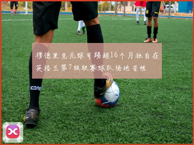 穆德里克无球可踢超16个月独自在英格兰第7级联赛球队场地苦练